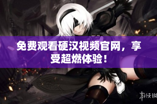 免费观看硬汉视频官网，享受超燃体验！
