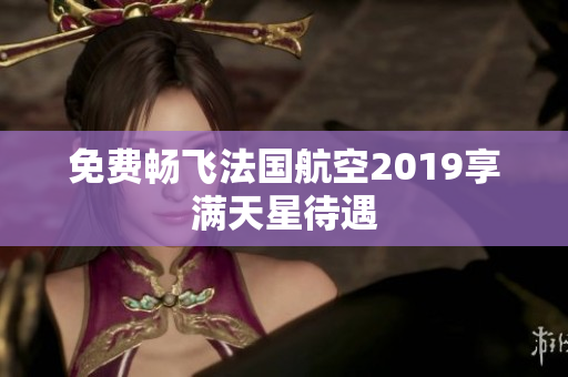 免费畅飞法国航空2019享满天星待遇