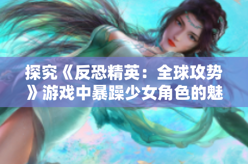 探究《反恐精英：全球攻势》游戏中暴躁少女角色的魅力