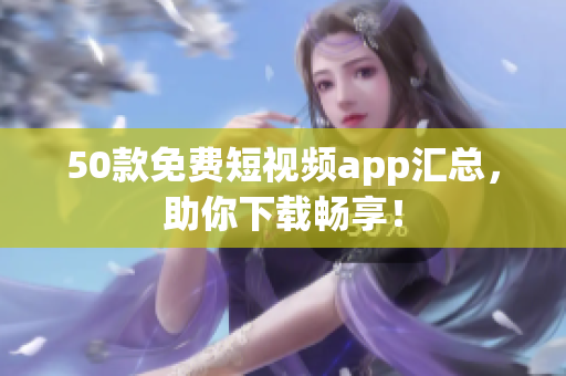 50款免费短视频app汇总，助你下载畅享！