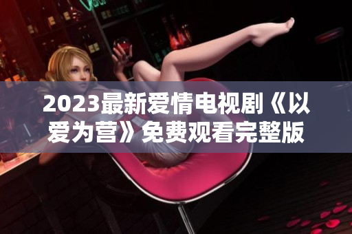 2023最新爱情电视剧《以爱为营》免费观看完整版
