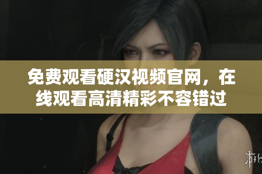 免费观看硬汉视频官网，在线观看高清精彩不容错过