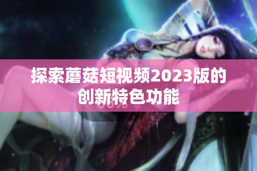 探索蘑菇短视频2023版的创新特色功能