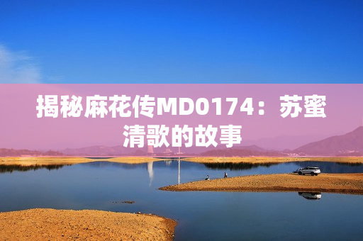 揭秘麻花传MD0174：苏蜜清歌的故事