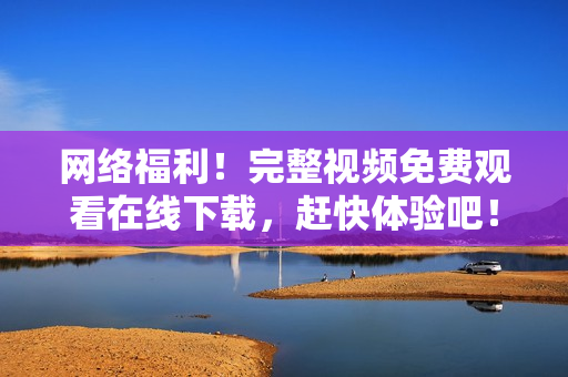 网络福利！完整视频免费观看在线下载，赶快体验吧！
