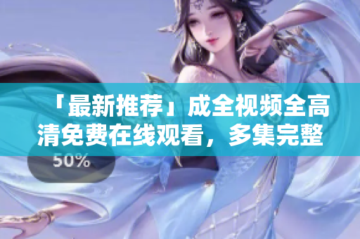 「最新推荐」成全视频全高清免费在线观看，多集完整无删减限制
