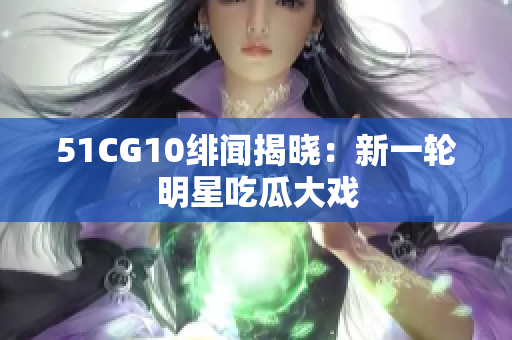 51CG10绯闻揭晓：新一轮明星吃瓜大戏