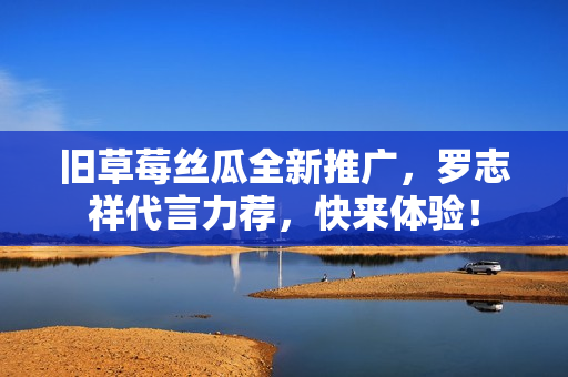 旧草莓丝瓜全新推广，罗志祥代言力荐，快来体验！