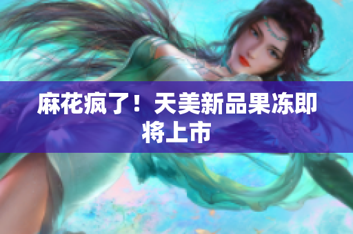 麻花疯了！天美新品果冻即将上市