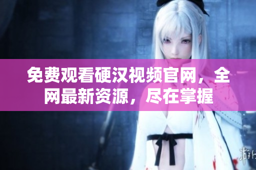免费观看硬汉视频官网，全网最新资源，尽在掌握