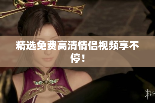 精选免费高清情侣视频享不停！