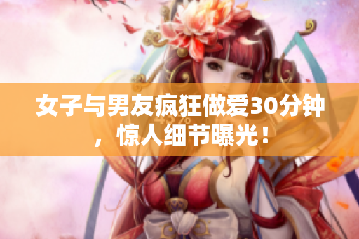 女子与男友疯狂做爱30分钟，惊人细节曝光！