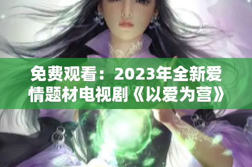 免费观看：2023年全新爱情题材电视剧《以爱为营》完整版