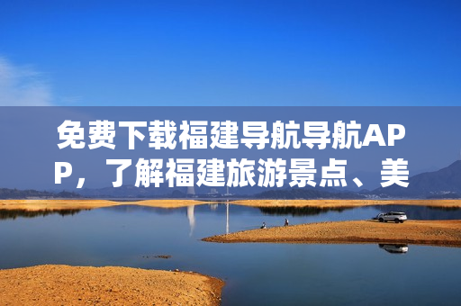 免费下载福建导航导航APP，了解福建旅游景点、美食和周边信息