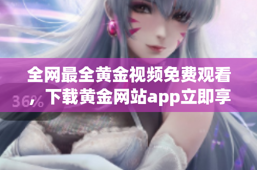 全网最全黄金视频免费观看，下载黄金网站app立即享受！