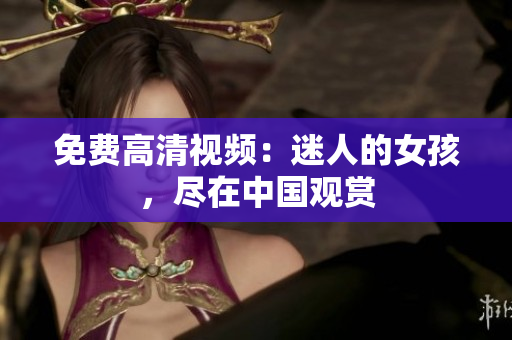 免费高清视频：迷人的女孩，尽在中国观赏