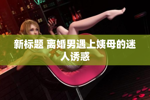 新标题 离婚男遇上姨母的迷人诱惑