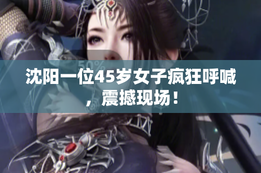 沈阳一位45岁女子疯狂呼喊，震撼现场！