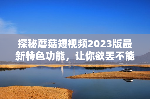 探秘蘑菇短视频2023版最新特色功能，让你欲罢不能！