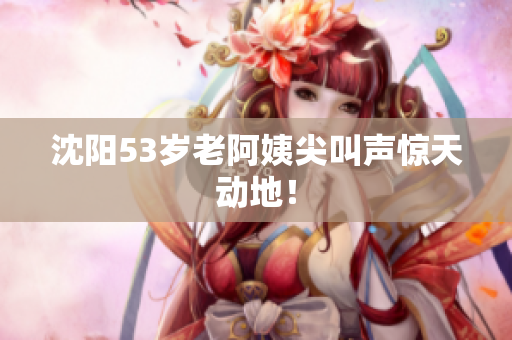 沈阳53岁老阿姨尖叫声惊天动地！