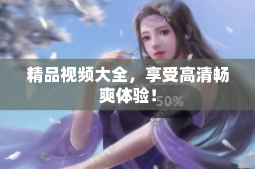精品视频大全，享受高清畅爽体验！