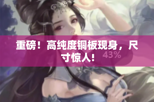 重磅！高纯度铜板现身，尺寸惊人!