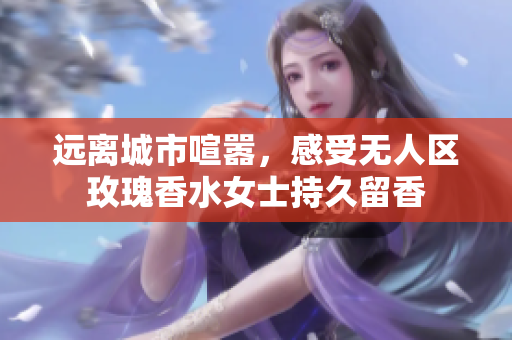 远离城市喧嚣，感受无人区玫瑰香水女士持久留香