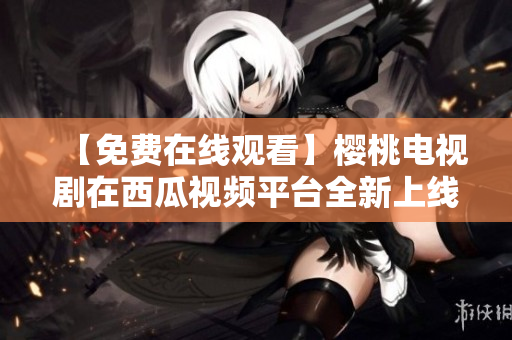 【免费在线观看】樱桃电视剧在西瓜视频平台全新上线