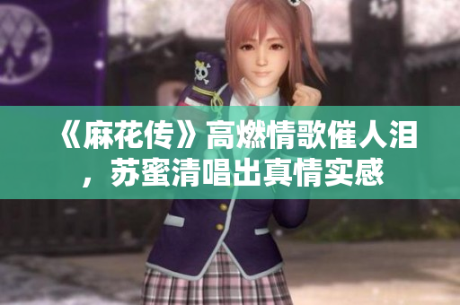 《麻花传》高燃情歌催人泪，苏蜜清唱出真情实感