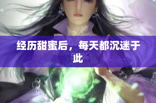 经历甜蜜后，每天都沉迷于此