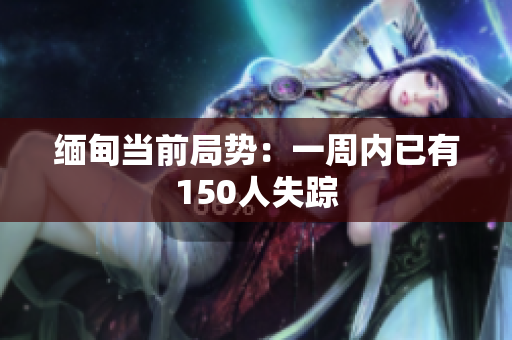 缅甸当前局势：一周内已有150人失踪