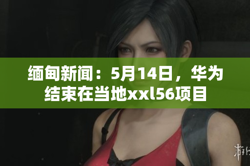 缅甸新闻：5月14日，华为结束在当地xxl56项目