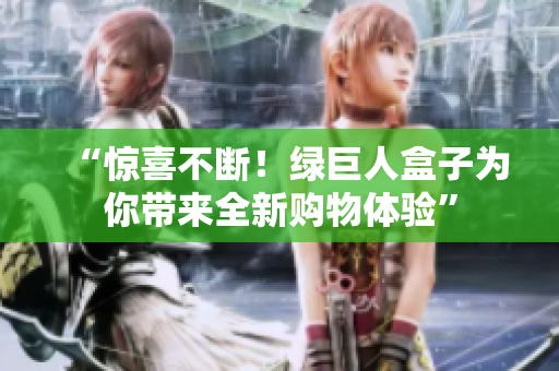 “惊喜不断！绿巨人盒子为你带来全新购物体验”