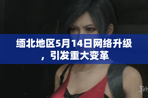 缅北地区5月14日网络升级，引发重大变革