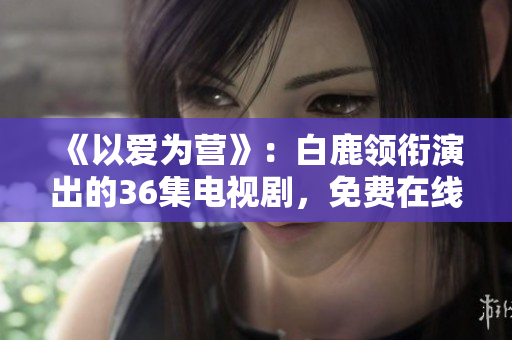 《以爱为营》：白鹿领衔演出的36集电视剧，免费在线观看。