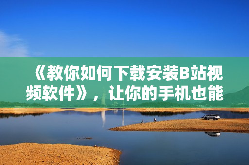 《教你如何下载安装B站视频软件》，让你的手机也能观看！