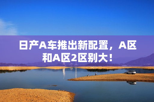 日产A车推出新配置，A区和A区2区别大！