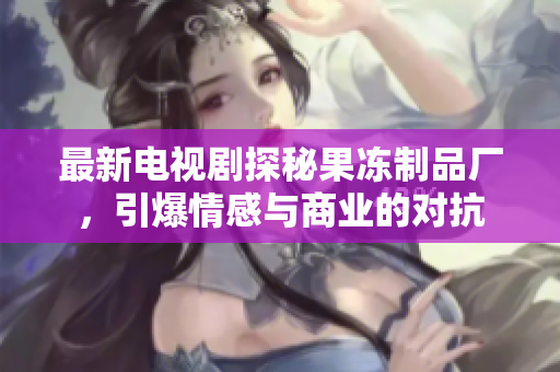 最新电视剧探秘果冻制品厂，引爆情感与商业的对抗
