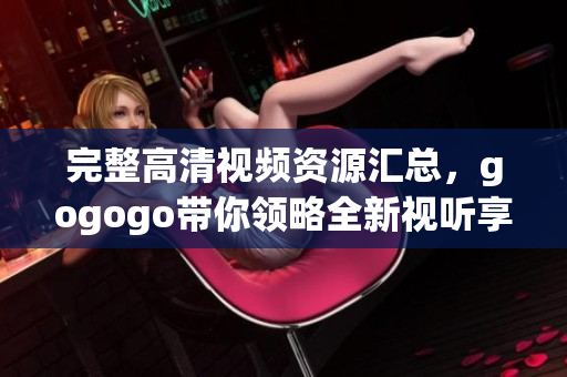完整高清视频资源汇总，gogogo带你领略全新视听享受