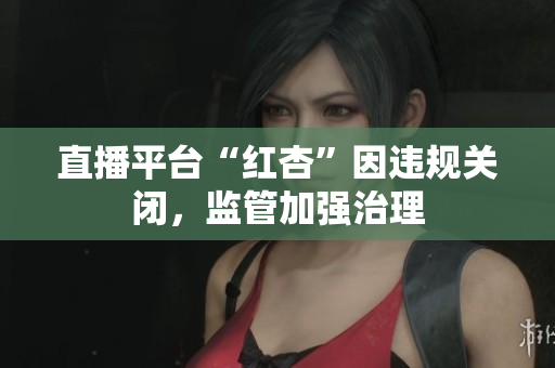 直播平台“红杏”因违规关闭，监管加强治理