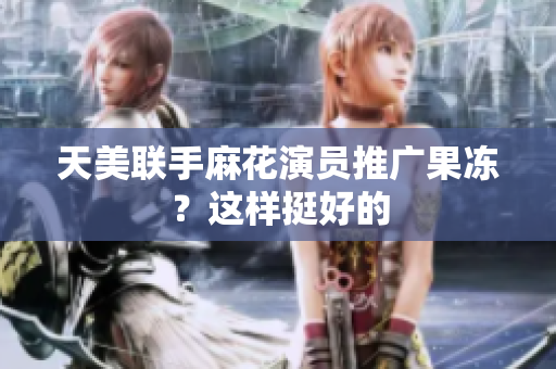 天美联手麻花演员推广果冻？这样挺好的
