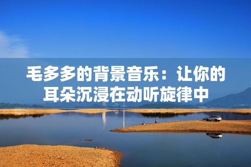 毛多多的背景音乐：让你的耳朵沉浸在动听旋律中