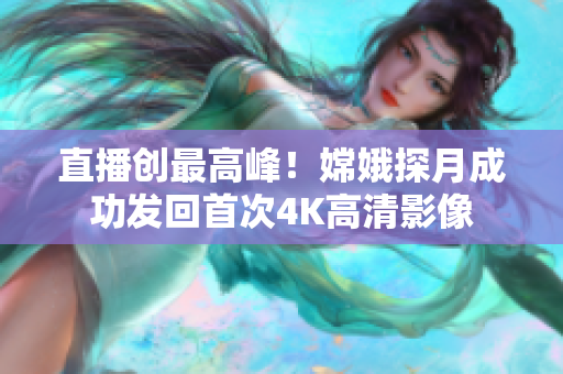 直播创最高峰！嫦娥探月成功发回首次4K高清影像