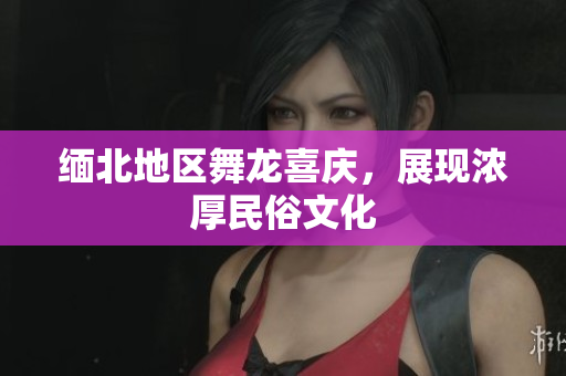 缅北地区舞龙喜庆，展现浓厚民俗文化