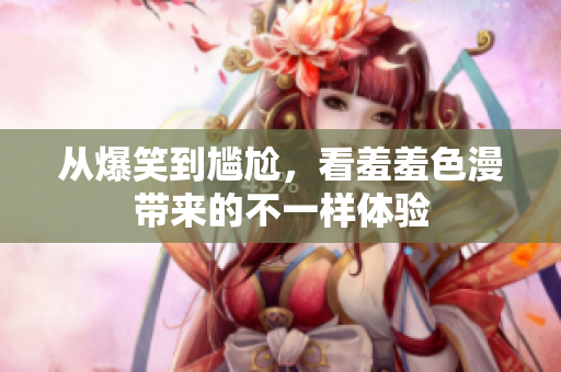 从爆笑到尴尬，看羞羞色漫带来的不一样体验
