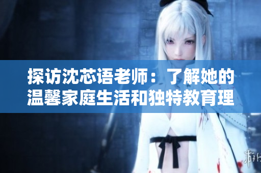 探访沈芯语老师：了解她的温馨家庭生活和独特教育理念