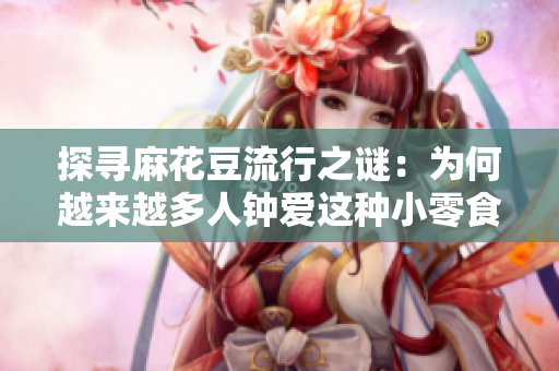 探寻麻花豆流行之谜：为何越来越多人钟爱这种小零食？