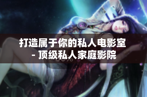 打造属于你的私人电影室 - 顶级私人家庭影院