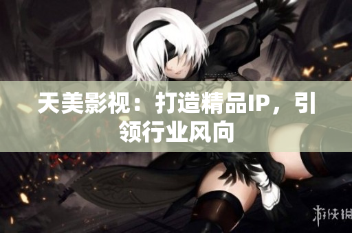天美影视：打造精品IP，引领行业风向