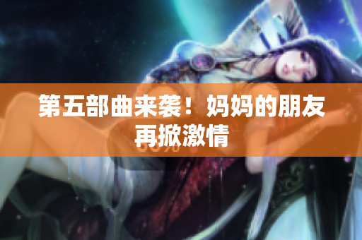 第五部曲来袭！妈妈的朋友再掀激情